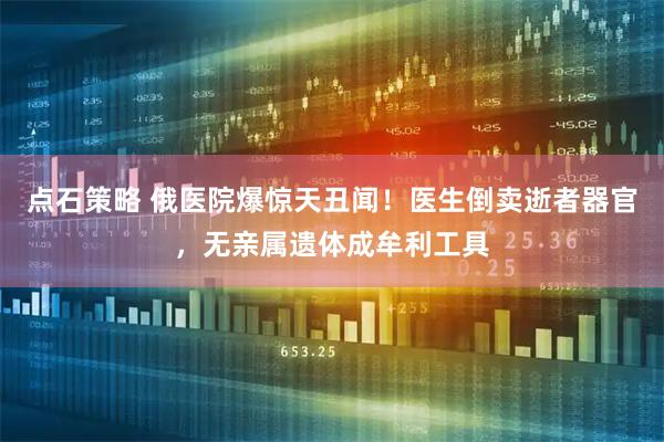 点石策略 俄医院爆惊天丑闻！医生倒卖逝者器官，无亲属遗体成牟利工具