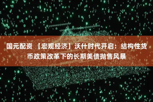 国元配资 【宏观经济】沃什时代开启：结构性货币政策改革下的长期美债抛售风暴