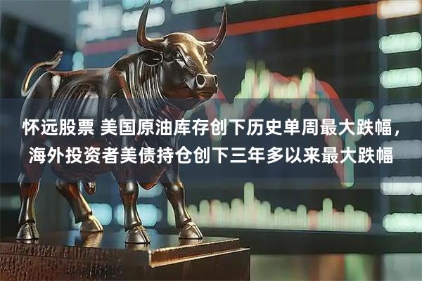 怀远股票 美国原油库存创下历史单周最大跌幅，海外投资者美债持仓创下三年多以来最大跌幅