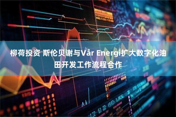 柳荷投资 斯伦贝谢与Vår Energi扩大数字化油田开发工作流程合作