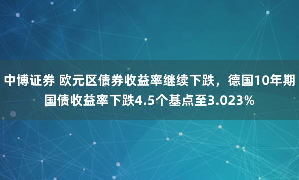 中博证券 欧元区债券收益率继续下跌，德国10年期国债收益率下跌4.5个基点至3.023%