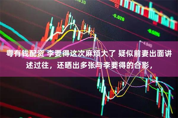 粤有钱配资 李要得这次麻烦大了 疑似前妻出面讲述过往，还晒出多张与李要得的合影，