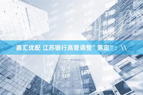 嘉汇优配 江苏银行高管调整”落定”：\