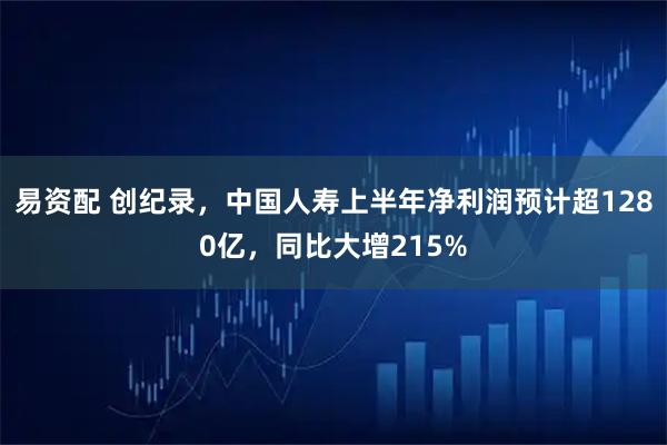 易资配 创纪录，中国人寿上半年净利润预计超1280亿，同比大增215%