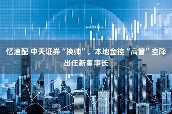 忆速配 中天证券“换帅”，本地金控“高管”空降出任新董事长