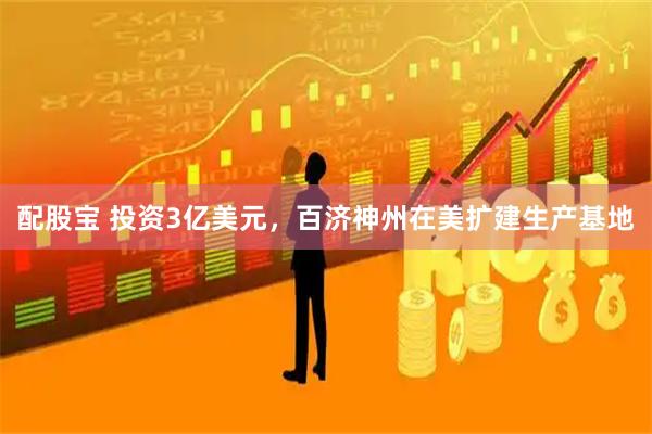 配股宝 投资3亿美元，百济神州在美扩建生产基地
