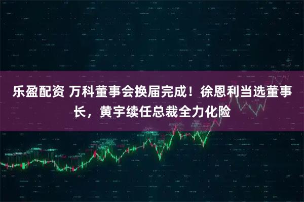 乐盈配资 万科董事会换届完成！徐恩利当选董事长，黄宇续任总裁全力化险