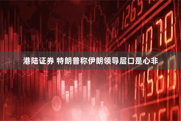 港陆证券 特朗普称伊朗领导层口是心非